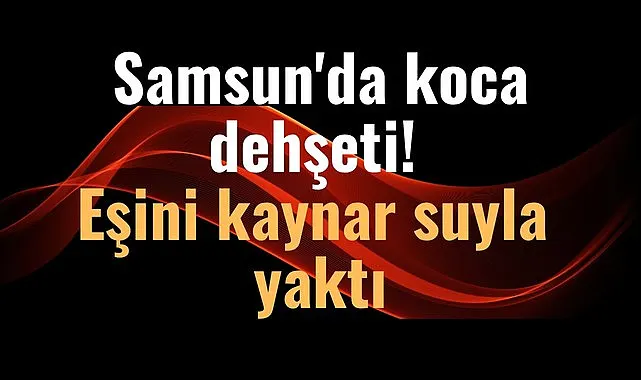 Samsun'da eşini kaynar suyla yaktı