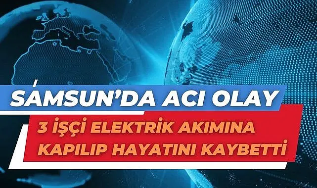Samsun’da acı olay 3 işçi elektrik akımına kapılıp hayatını kaybetti