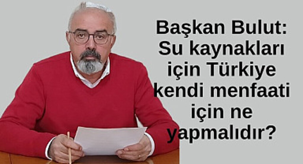 Başkan Bulut: Su kaynakları için Türkiye kendi menfaati için ne yapmalıdır?