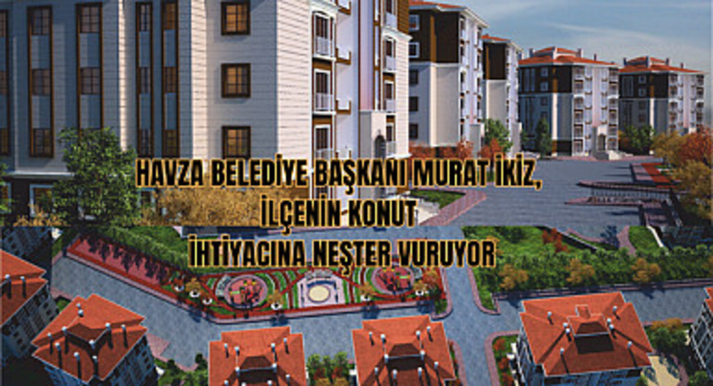 Havza Belediye Başkanı Murat İkiz, İlçenin Konut İhtiyacına Neşter Vuruyor