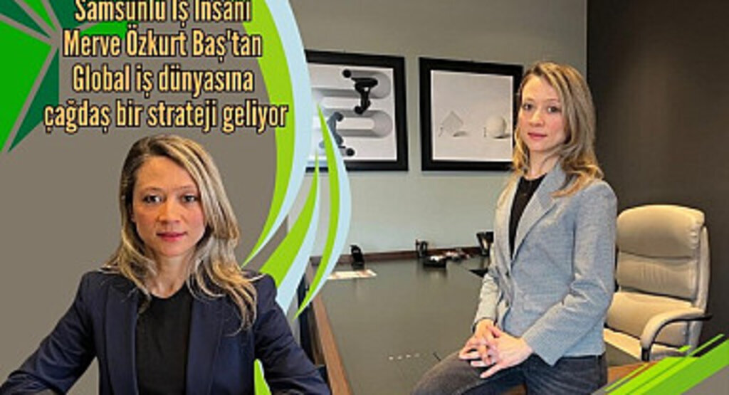 Samsunlu İş İnsanı Merve Özkurt Baş'tan Global iş dünyasına çağdaş bir strateji geliyor
