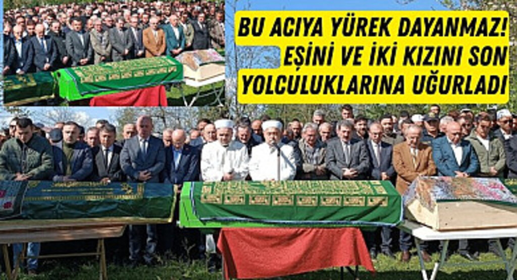 En acı veda! Eşini ve iki kızını son yolculuklarına uğurladı