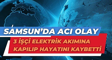 Samsun’da acı olay 3 işçi elektrik akımına kapılıp hayatını kaybetti