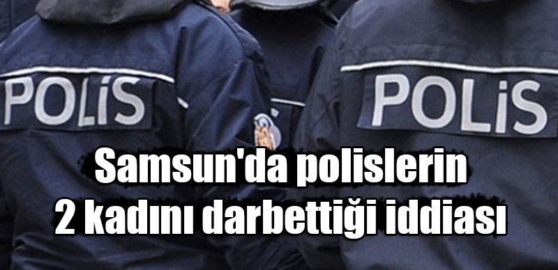 Samsun'da polislerin 2 kadını darbettiği iddiası