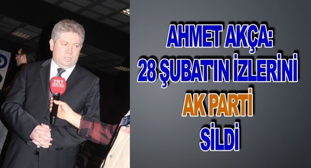 Ahmet Akça:28 şubat'ın izlerini AK Parti sildi