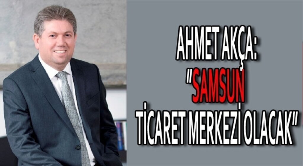 Ahmet Akça:Samsun ticaret merkezi olacak
