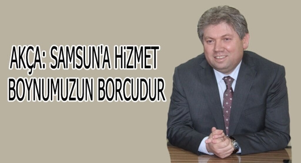 Akça: Samsun'a hizmet boynumuzun borcudur