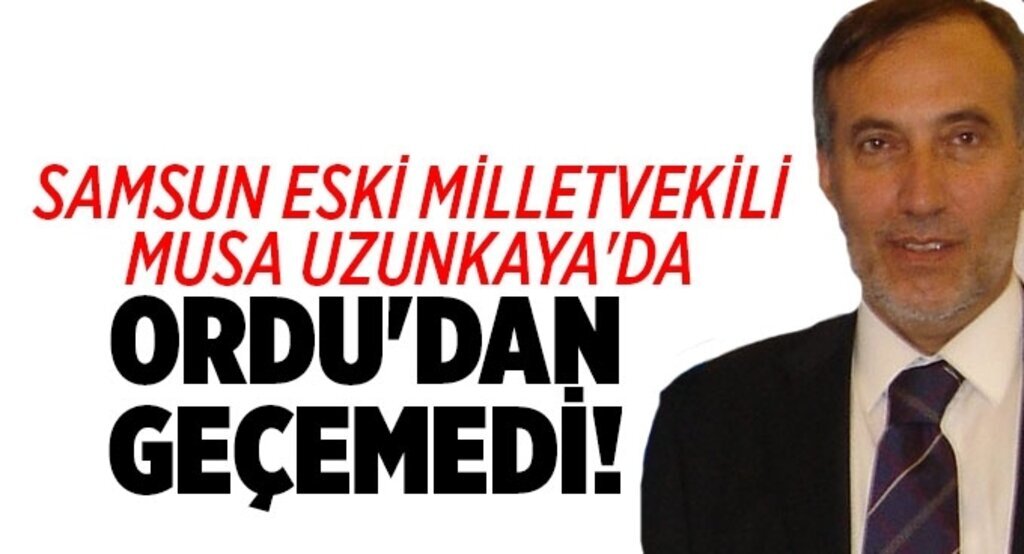 Samsun eski Milletvekili Musa Uzunkaya'da Ordu'dan geçemedi!